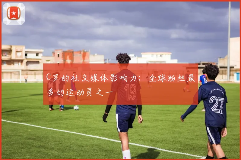 C罗的社交媒体影响力:全球粉丝最多的运动员之一