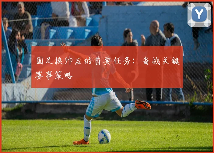 国足换帅后的首要任务:备战关键赛事策略