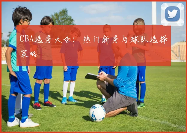 CBA选秀大会：热门新秀与球队选择策略
