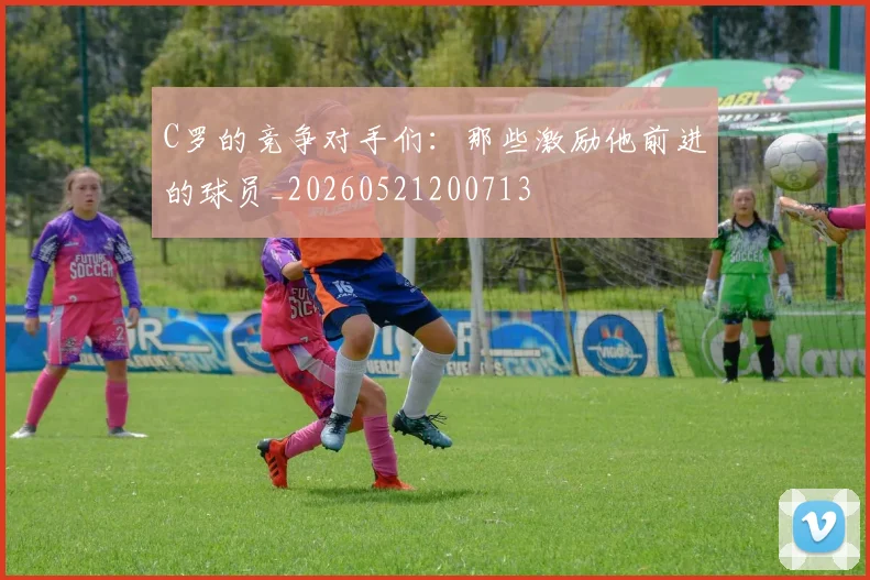 C罗的竞争对手们:那些激励他前进的球员_20260521200713