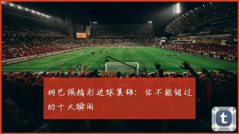 姆巴佩精彩进球集锦：你不能错过的十大瞬间